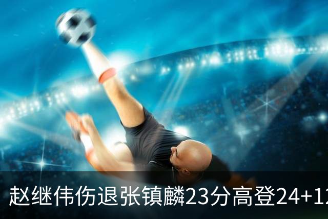 赵继伟伤退张镇麟23分高登24+12 辽宁大胜四川